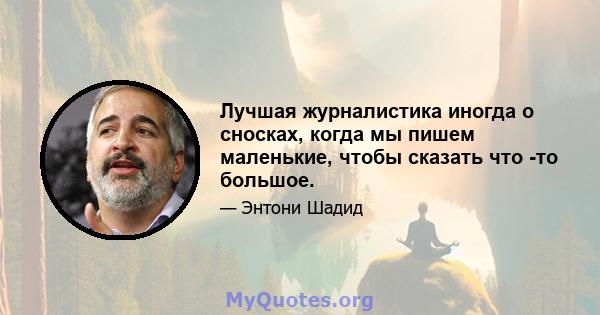 Лучшая журналистика иногда о сносках, когда мы пишем маленькие, чтобы сказать что -то большое.