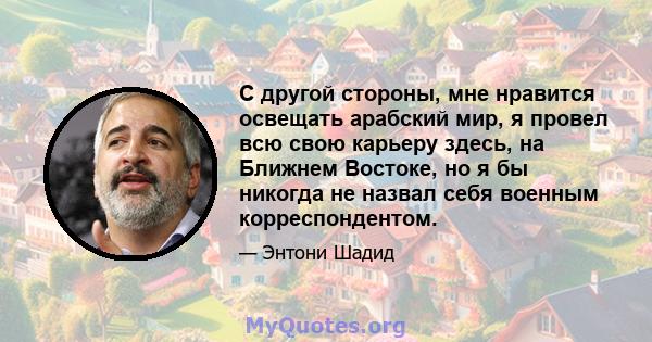 С другой стороны, мне нравится освещать арабский мир, я провел всю свою карьеру здесь, на Ближнем Востоке, но я бы никогда не назвал себя военным корреспондентом.