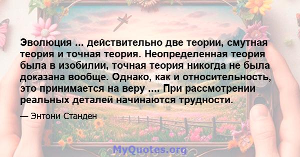 Эволюция ... действительно две теории, смутная теория и точная теория. Неопределенная теория была в изобилии, точная теория никогда не была доказана вообще. Однако, как и относительность, это принимается на веру ....