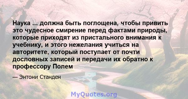 Наука ... должна быть поглощена, чтобы привить это чудесное смирение перед фактами природы, которые приходят из пристального внимания к учебнику, и этого нежелания учиться на авторитете, который поступает от почти