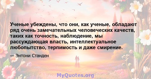 Ученые убеждены, что они, как ученые, обладают ряд очень замечательных человеческих качеств, таких как точность, наблюдение, мы рассуждающая власть, интеллектуальное любопытство, терпимость и даже смирение.