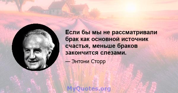 Если бы мы не рассматривали брак как основной источник счастья, меньше браков закончится слезами.