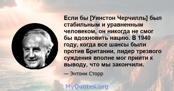 Если бы [Уинстон Черчилль] был стабильным и уравненным человеком, он никогда не смог бы вдохновить нацию. В 1940 году, когда все шансы были против Британии, лидер трезвого суждения вполне мог прийти к выводу, что мы