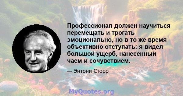 Профессионал должен научиться перемещать и трогать эмоционально, но в то же время объективно отступать: я видел большой ущерб, нанесенный чаем и сочувствием.