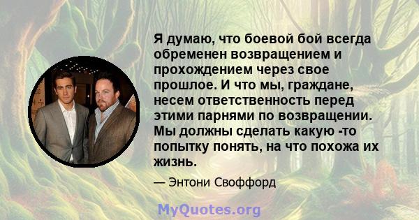 Я думаю, что боевой бой всегда обременен возвращением и прохождением через свое прошлое. И что мы, граждане, несем ответственность перед этими парнями по возвращении. Мы должны сделать какую -то попытку понять, на что