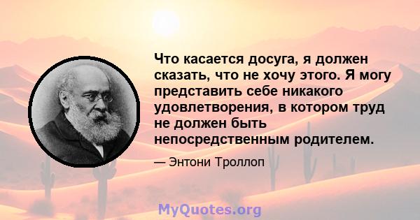 Что касается досуга, я должен сказать, что не хочу этого. Я могу представить себе никакого удовлетворения, в котором труд не должен быть непосредственным родителем.