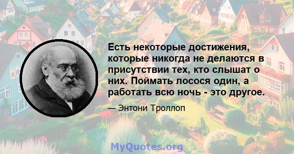 Есть некоторые достижения, которые никогда не делаются в присутствии тех, кто слышат о них. Поймать лосося один, а работать всю ночь - это другое.