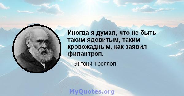 Иногда я думал, что не быть таким ядовитым, таким кровожадным, как заявил филантроп.