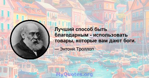 Лучший способ быть благодарным - использовать товары, которые вам дают боги.