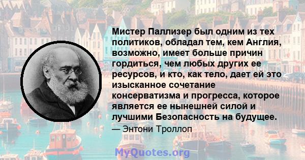 Мистер Паллизер был одним из тех политиков, обладал тем, кем Англия, возможно, имеет больше причин гордиться, чем любых других ее ресурсов, и кто, как тело, дает ей это изысканное сочетание консерватизма и прогресса,