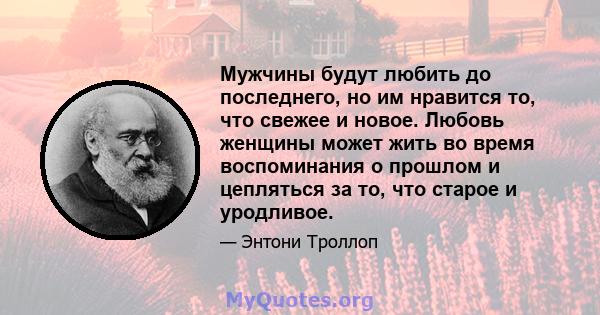 Мужчины будут любить до последнего, но им нравится то, что свежее и новое. Любовь женщины может жить во время воспоминания о прошлом и цепляться за то, что старое и уродливое.