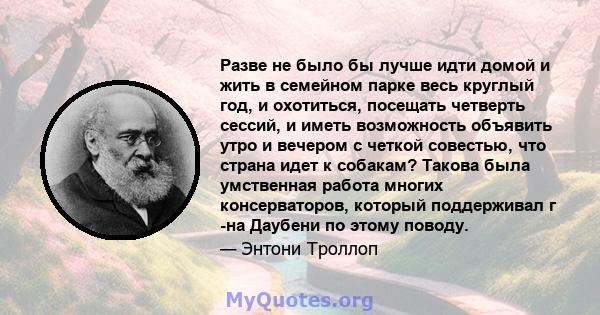 Разве не было бы лучше идти домой и жить в семейном парке весь круглый год, и охотиться, посещать четверть сессий, и иметь возможность объявить утро и вечером с четкой совестью, что страна идет к собакам? Такова была