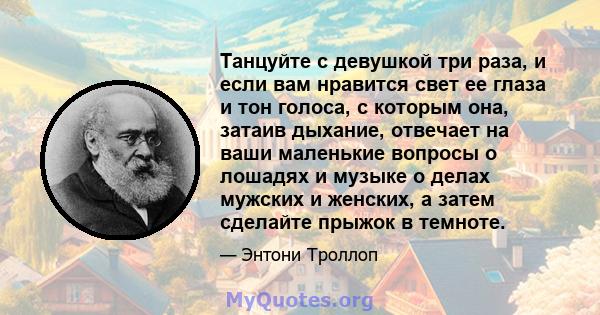 Танцуйте с девушкой три раза, и если вам нравится свет ее глаза и тон голоса, с которым она, затаив дыхание, отвечает на ваши маленькие вопросы о лошадях и музыке о делах мужских и женских, а затем сделайте прыжок в