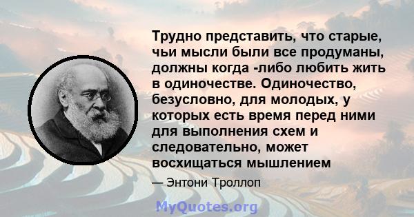 Трудно представить, что старые, чьи мысли были все продуманы, должны когда -либо любить жить в одиночестве. Одиночество, безусловно, для молодых, у которых есть время перед ними для выполнения схем и следовательно,