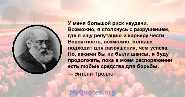 У меня большой риск неудачи. Возможно, я столкнусь с разрушением, где я ищу репутацию и карьеру чести. Вероятность, возможно, больше подходит для разрушения, чем успеха. Но, какими бы ни были шансы, я буду продолжать,