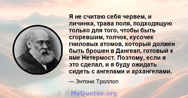 Я не считаю себя червем, и личинка, трава поля, подходящую только для того, чтобы быть сгоревшим, толчок, кусочек гниловых атомов, который должен быть брошен в Дангеап, готовый к яме Нетермост. Поэтому, если я это