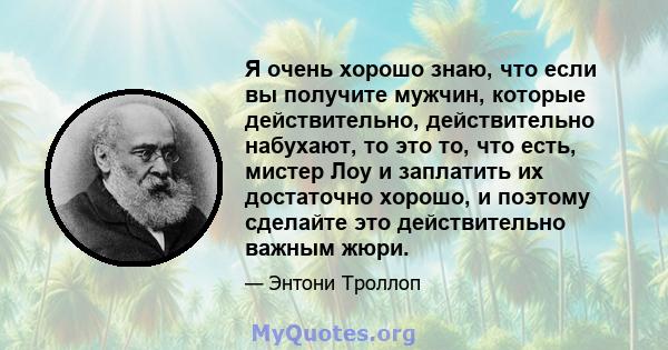 Я очень хорошо знаю, что если вы получите мужчин, которые действительно, действительно набухают, то это то, что есть, мистер Лоу и заплатить их достаточно хорошо, и поэтому сделайте это действительно важным жюри.