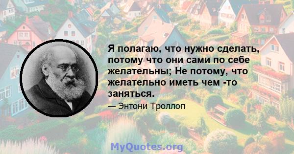 Я полагаю, что нужно сделать, потому что они сами по себе желательны; Не потому, что желательно иметь чем -то заняться.