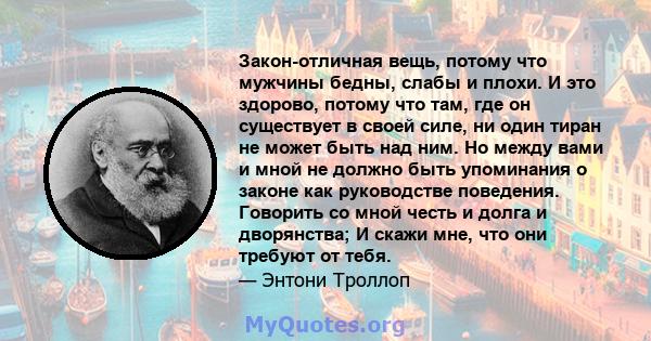 Закон-отличная вещь, потому что мужчины бедны, слабы и плохи. И это здорово, потому что там, где он существует в своей силе, ни один тиран не может быть над ним. Но между вами и мной не должно быть упоминания о законе