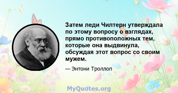 Затем леди Чилтерн утверждала по этому вопросу о взглядах, прямо противоположных тем, которые она выдвинула, обсуждая этот вопрос со своим мужем.