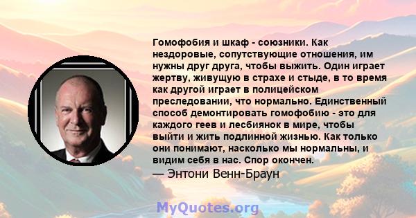 Гомофобия и шкаф - союзники. Как нездоровые, сопутствующие отношения, им нужны друг друга, чтобы выжить. Один играет жертву, живущую в страхе и стыде, в то время как другой играет в полицейском преследовании, что