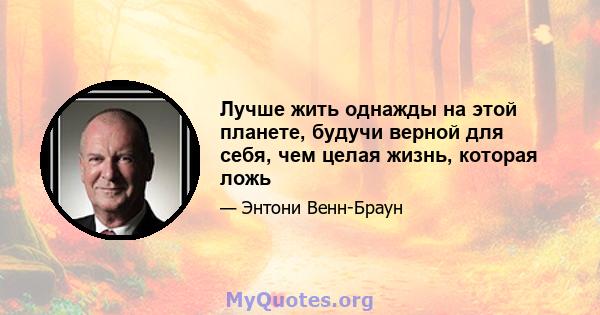 Лучше жить однажды на этой планете, будучи верной для себя, чем целая жизнь, которая ложь