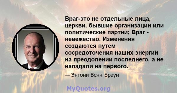 Враг-это не отдельные лица, церкви, бывшие организации или политические партии; Враг - невежество. Изменения создаются путем сосредоточения наших энергий на преодолении последнего, а не нападали на первого.