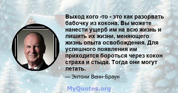 Выход кого -то - это как разорвать бабочку из кокона. Вы можете нанести ущерб им на всю жизнь и лишить их жизни, меняющего жизнь опыта освобождения. Для успешного появления им приходится бороться через кокон страха и