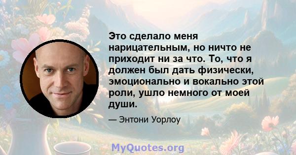 Это сделало меня нарицательным, но ничто не приходит ни за что. То, что я должен был дать физически, эмоционально и вокально этой роли, ушло немного от моей души.