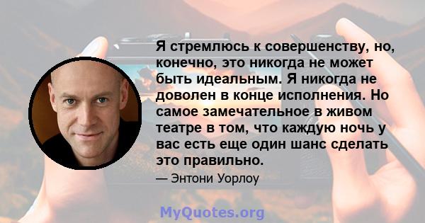 Я стремлюсь к совершенству, но, конечно, это никогда не может быть идеальным. Я никогда не доволен в конце исполнения. Но самое замечательное в живом театре в том, что каждую ночь у вас есть еще один шанс сделать это