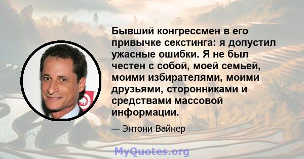 Бывший конгрессмен в его привычке секстинга: я допустил ужасные ошибки. Я не был честен с собой, моей семьей, моими избирателями, моими друзьями, сторонниками и средствами массовой информации.