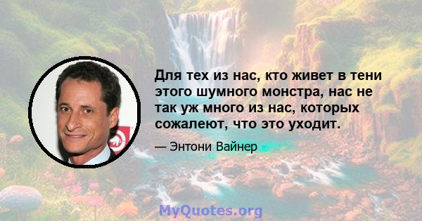 Для тех из нас, кто живет в тени этого шумного монстра, нас не так уж много из нас, которых сожалеют, что это уходит.