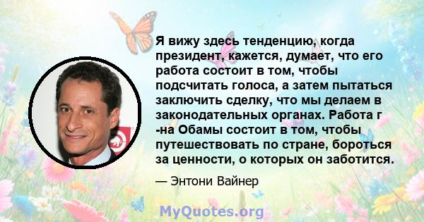 Я вижу здесь тенденцию, когда президент, кажется, думает, что его работа состоит в том, чтобы подсчитать голоса, а затем пытаться заключить сделку, что мы делаем в законодательных органах. Работа г -на Обамы состоит в