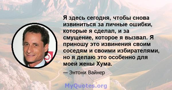 Я здесь сегодня, чтобы снова извиниться за личные ошибки, которые я сделал, и за смущение, которое я вызвал. Я приношу это извинения своим соседям и своими избирателями, но я делаю это особенно для моей жены Хума.