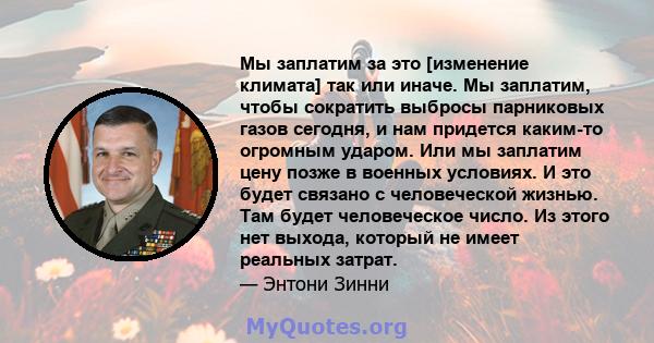 Мы заплатим за это [изменение климата] так или иначе. Мы заплатим, чтобы сократить выбросы парниковых газов сегодня, и нам придется каким-то огромным ударом. Или мы заплатим цену позже в военных условиях. И это будет