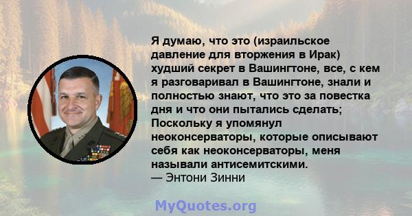 Я думаю, что это (израильское давление для вторжения в Ирак) худший секрет в Вашингтоне, все, с кем я разговаривал в Вашингтоне, знали и полностью знают, что это за повестка дня и что они пытались сделать; Поскольку я