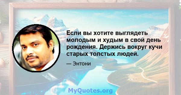 Если вы хотите выглядеть молодым и худым в свой день рождения. Держись вокруг кучи старых толстых людей.