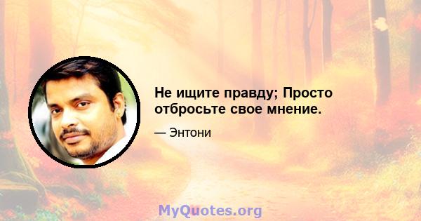 Не ищите правду; Просто отбросьте свое мнение.