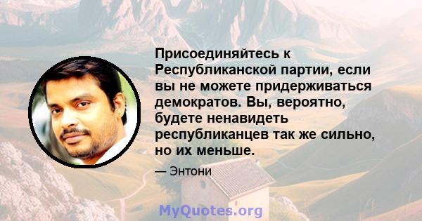 Присоединяйтесь к Республиканской партии, если вы не можете придерживаться демократов. Вы, вероятно, будете ненавидеть республиканцев так же сильно, но их меньше.