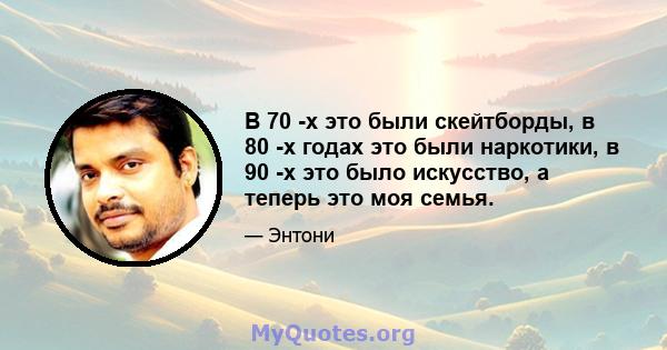 В 70 -х это были скейтборды, в 80 -х годах это были наркотики, в 90 -х это было искусство, а теперь это моя семья.