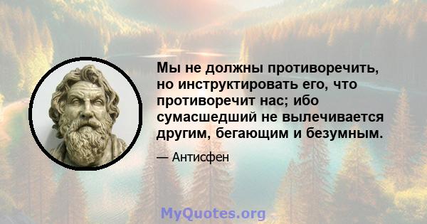 Мы не должны противоречить, но инструктировать его, что противоречит нас; ибо сумасшедший не вылечивается другим, бегающим и безумным.