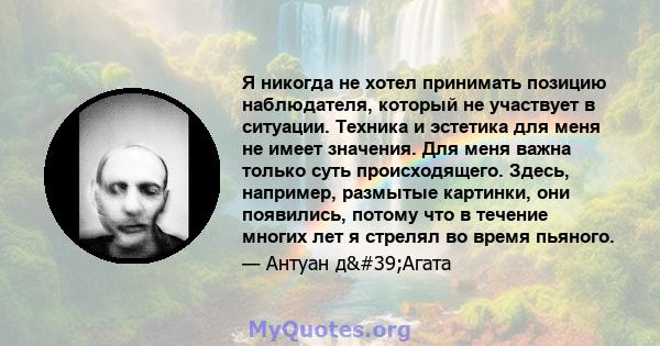 Я никогда не хотел принимать позицию наблюдателя, который не участвует в ситуации. Техника и эстетика для меня не имеет значения. Для меня важна только суть происходящего. Здесь, например, размытые картинки, они