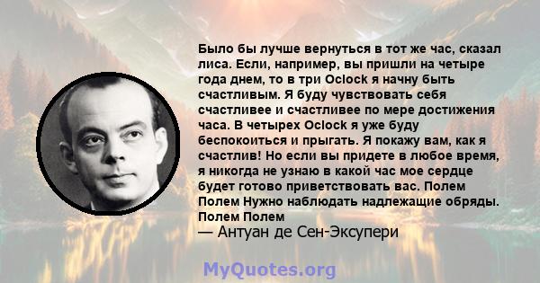 Было бы лучше вернуться в тот же час, сказал лиса. Если, например, вы пришли на четыре года днем, то в три Oclock я начну быть счастливым. Я буду чувствовать себя счастливее и счастливее по мере достижения часа. В