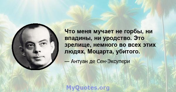 Что меня мучает не горбы, ни впадины, ни уродство. Это зрелище, немного во всех этих людях, Моцарта, убитого.