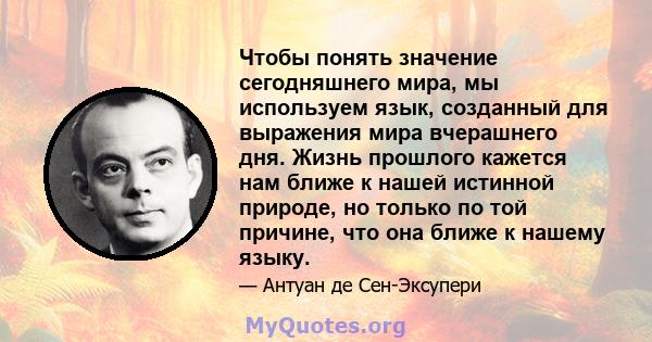 Чтобы понять значение сегодняшнего мира, мы используем язык, созданный для выражения мира вчерашнего дня. Жизнь прошлого кажется нам ближе к нашей истинной природе, но только по той причине, что она ближе к нашему языку.