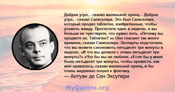 Доброе утро, - сказал маленький принц. - Доброе утро, - сказал Салесклерк. Это был Салесклерк, который продал таблетки, изобретенные, чтобы утомить жажду. Проглотите один в неделю, и вы больше не чувствуете, что нужно