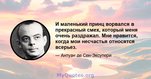 И маленький принц ворвался в прекрасный смех, который меня очень раздражал. Мне нравится, когда мои несчастья относятся всерьез.