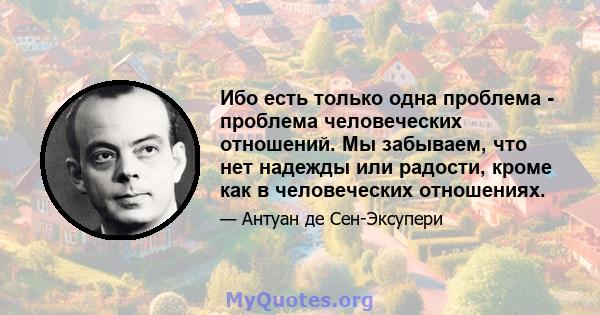 Ибо есть только одна проблема - проблема человеческих отношений. Мы забываем, что нет надежды или радости, кроме как в человеческих отношениях.