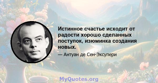 Истинное счастье исходит от радости хорошо сделанных поступок, изюминка создания новых.