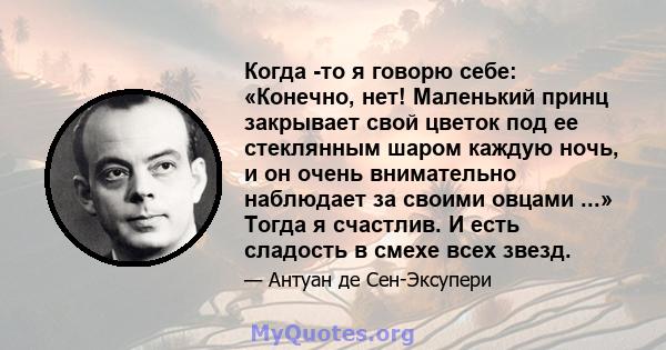 Когда -то я говорю себе: «Конечно, нет! Маленький принц закрывает свой цветок под ее стеклянным шаром каждую ночь, и он очень внимательно наблюдает за своими овцами ...» Тогда я счастлив. И есть сладость в смехе всех